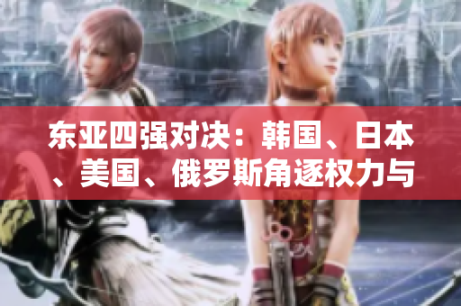 東亞四強(qiáng)對(duì)決：韓國、日本、美國、俄羅斯角逐權(quán)力與地位
