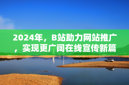 2024年，B站助力網(wǎng)站推廣，實(shí)現(xiàn)更廣闊在線宣傳新篇章