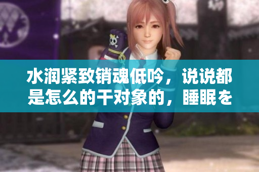 水潤(rùn)緊致銷魂低吟，說說都是怎么的干對(duì)象的，睡眠を取らなくてもいい，睡覺抓著小雞一晚上會(huì)怎樣，睡過年紀(jì)最大的多少歲六十多，水潤(rùn)緊致銷魂低吟古代1038