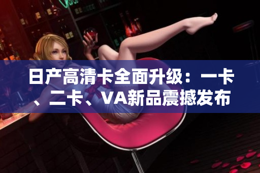 日產(chǎn)高清卡全面升級(jí)：一卡、二卡、VA新品震撼發(fā)布
