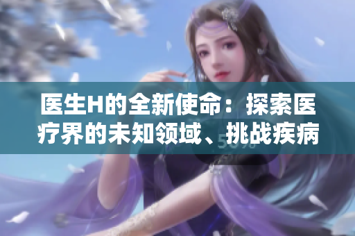 醫(yī)生H的全新使命：探索醫(yī)療界的未知領域、挑戰(zhàn)疾病的極限