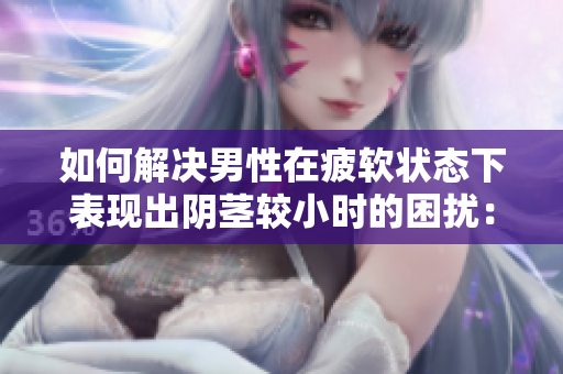 如何解決男性在疲軟狀態(tài)下表現出陰莖較小時的困擾：原因與對策分析