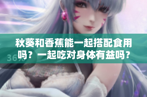 秋葵和香蕉能一起搭配食用嗎？一起吃對身體有益嗎？