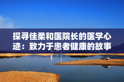 探尋佳柔和醫(yī)院長的醫(yī)學心跡：致力于患者健康的故事