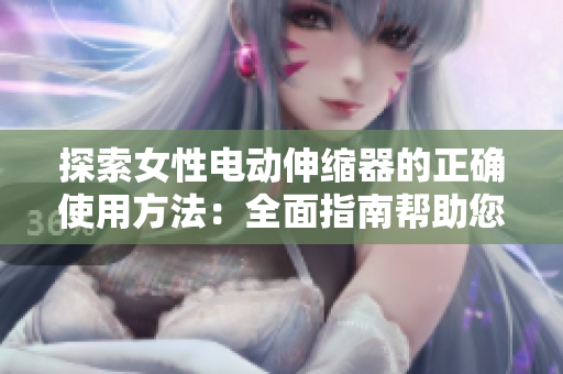 探索女性電動(dòng)伸縮器的正確使用方法：全面指南幫助您充分利用這一創(chuàng)新工具