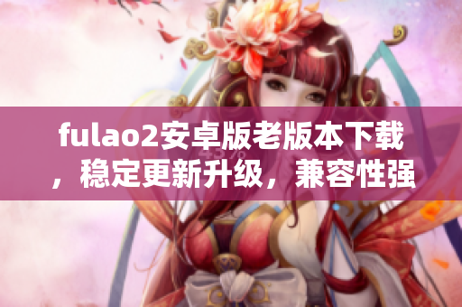fulao2安卓版老版本下載，穩(wěn)定更新升級(jí)，兼容性強(qiáng)，操作簡(jiǎn)便,手機(jī)用戶首選