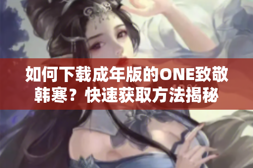 如何下載成年版的ONE致敬韓寒？快速獲取方法揭秘