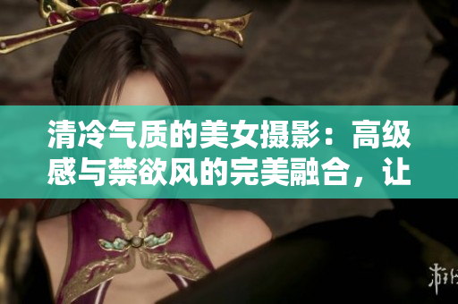 清冷氣質(zhì)的美女?dāng)z影：高級感與禁欲風(fēng)的完美融合，讓人眼前一亮