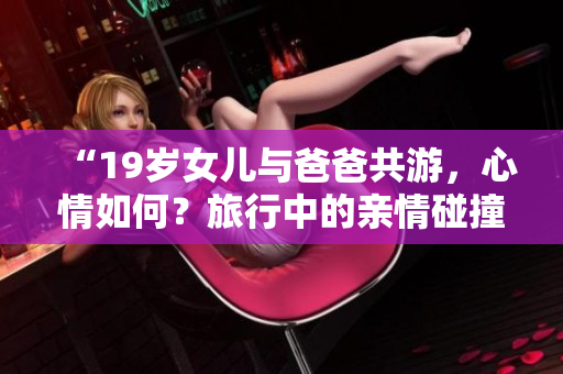 “19歲女兒與爸爸共游，心情如何？旅行中的親情碰撞和美好時光”