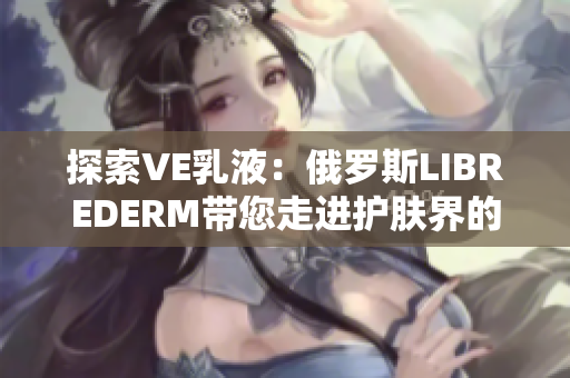 探索VE乳液：俄羅斯LIBREDERM帶您走進(jìn)護(hù)膚界的奇妙之旅