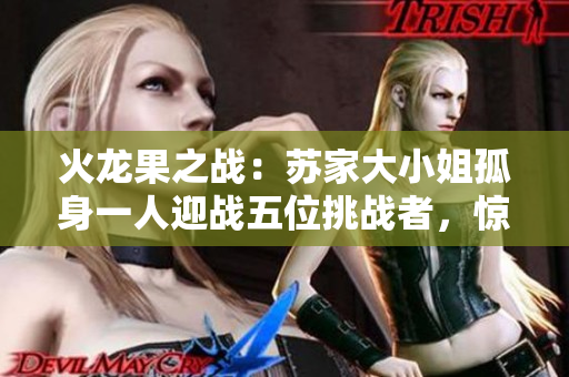 火龍果之戰(zhàn)：蘇家大小姐孤身一人迎戰(zhàn)五位挑戰(zhàn)者，驚心動魄的1v5對決！
