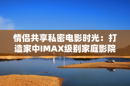情侶共享私密電影時(shí)光：打造家中IMAX級(jí)別家庭影院