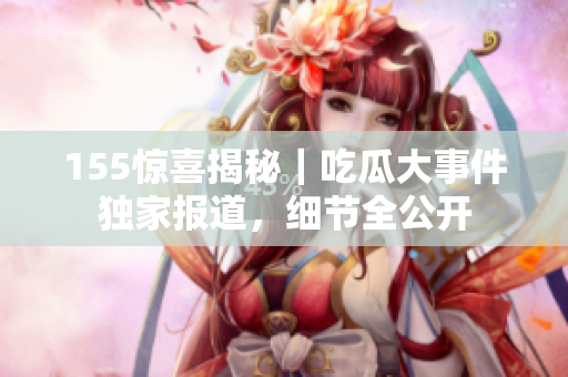155驚喜揭秘｜吃瓜大事件獨(dú)家報(bào)道，細(xì)節(jié)全公開