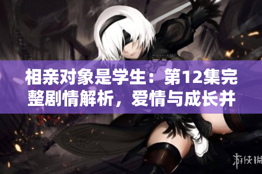 相親對(duì)象是學(xué)生：第12集完整劇情解析，愛情與成長(zhǎng)并重！