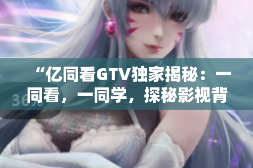 “億同看GTV獨(dú)家揭秘：一同看，一同學(xué)，探秘影視背后的故事！”