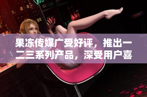 果凍傳媒廣受好評，推出一二三系列產(chǎn)品，深受用戶喜愛