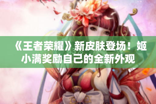 《王者榮耀》新皮膚登場！姬小滿獎勵自己的全新外觀
