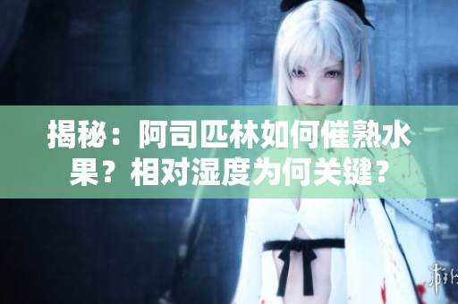 揭秘：阿司匹林如何催熟水果？相對濕度為何關鍵？