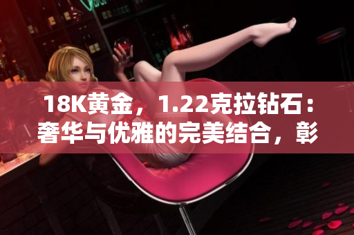 18K黃金，1.22克拉鉆石：奢華與優(yōu)雅的完美結(jié)合，彰顯獨特品味與卓越工藝