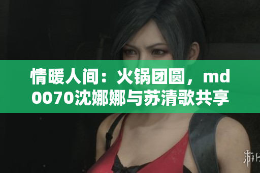 情暖人間：火鍋團(tuán)圓，md0070沈娜娜與蘇清歌共享溫馨時光