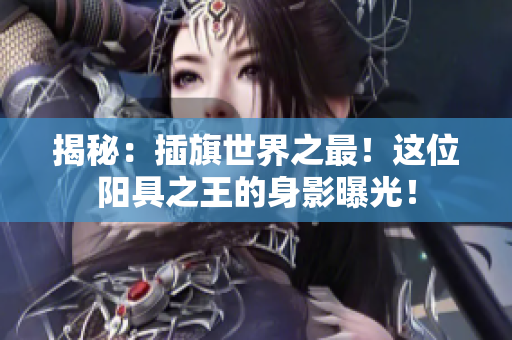 揭秘：插旗世界之最！這位陽(yáng)具之王的身影曝光！