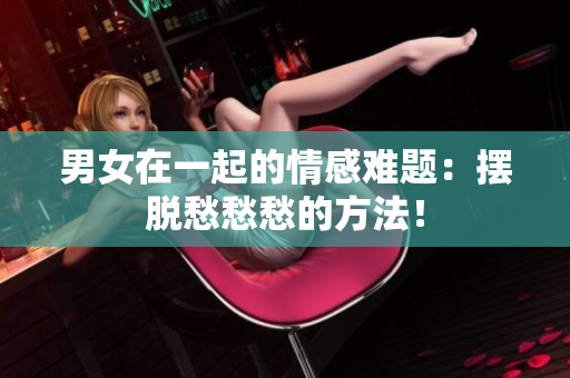 男女在一起的情感難題：擺脫愁愁愁的方法！