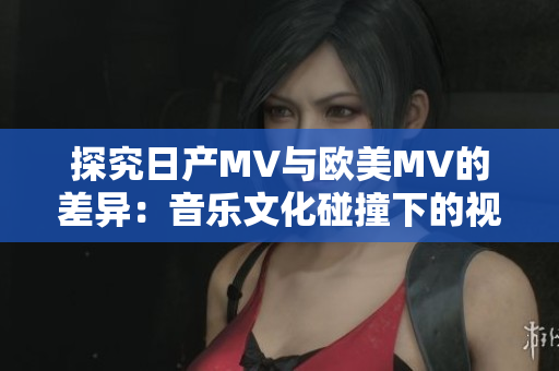 探究日產(chǎn)MV與歐美MV的差異：音樂文化碰撞下的視聽風(fēng)格對比