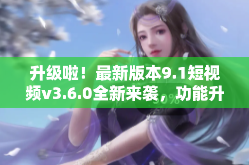 升級啦！最新版本9.1短視頻v3.6.0全新來襲，功能升級體驗(yàn)再提升