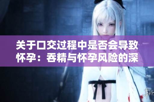 關(guān)于口交過(guò)程中是否會(huì)導(dǎo)致懷孕：吞精與懷孕風(fēng)險(xiǎn)的深入探討