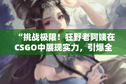 “挑戰(zhàn)極限！狂野老阿姨在CSGO中展現(xiàn)實力，引爆全場熱議！”