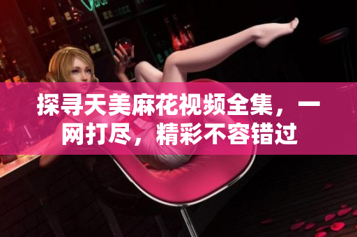 探尋天美麻花視頻全集，一網(wǎng)打盡，精彩不容錯過