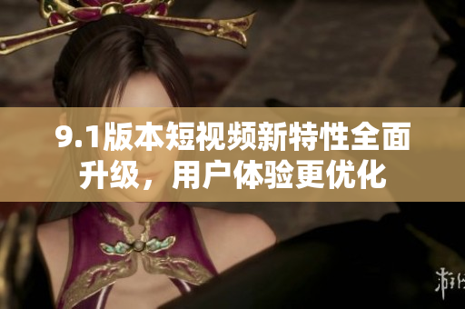 9.1版本短視頻新特性全面升級，用戶體驗(yàn)更優(yōu)化