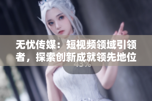 無憂傳媒：短視頻領(lǐng)域引領(lǐng)者，探索創(chuàng)新成就領(lǐng)先地位