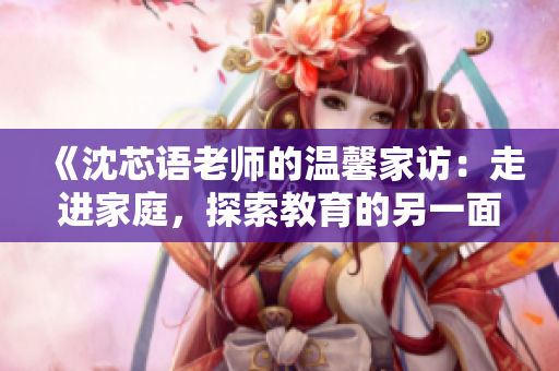 《沈芯語老師的溫馨家訪：走進(jìn)家庭，探索教育的另一面》