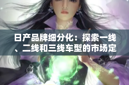 日產(chǎn)品牌細(xì)分化：探索一線、二線和三線車型的市場(chǎng)定位