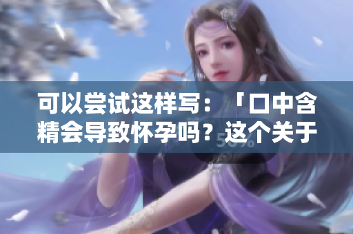 可以嘗試這樣寫：「口中含精會導(dǎo)致懷孕嗎？這個關(guān)于口交的謠言需要澄清」