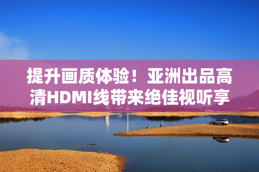 提升畫(huà)質(zhì)體驗(yàn)！亞洲出品高清HDMI線帶來(lái)絕佳視聽(tīng)享受