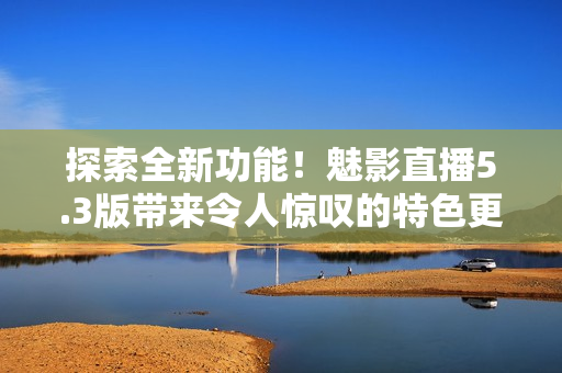 探索全新功能！魅影直播5.3版帶來令人驚嘆的特色更新，不容錯過！