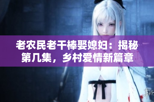 老農民老干棒娶媳婦：揭秘第幾集，鄉(xiāng)村愛情新篇章