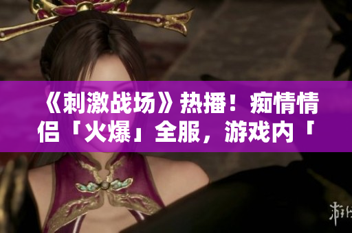 《刺激戰(zhàn)場》熱播！癡情情侶「火爆」全服，游戲內(nèi)「絕配」組合成焦點