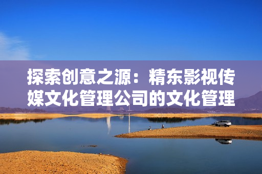 探索創(chuàng)意之源：精東影視傳媒文化管理公司的文化管理與發(fā)展策略解析