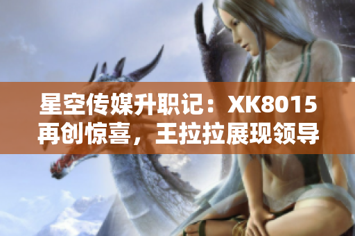 星空傳媒升職記：XK8015再創(chuàng)驚喜，王拉拉展現(xiàn)領(lǐng)導(dǎo)力