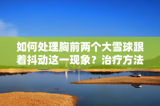 如何處理胸前兩個(gè)大雪球跟著抖動(dòng)這一現(xiàn)象？治療方法和預(yù)防措施一覽