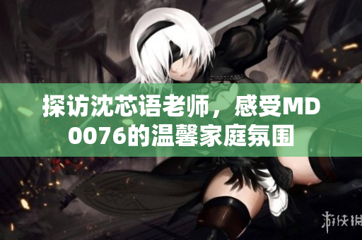 探訪沈芯語老師，感受MD0076的溫馨家庭氛圍