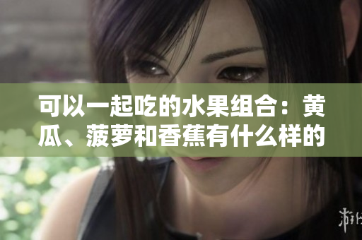 可以一起吃的水果組合：黃瓜、菠蘿和香蕉有什么樣的營養(yǎng)價值？