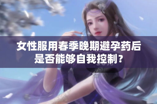 女性服用春季晚期避孕藥后是否能夠自我控制？