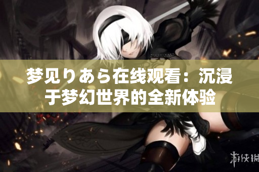 夢見りあら在線觀看：沉浸于夢幻世界的全新體驗