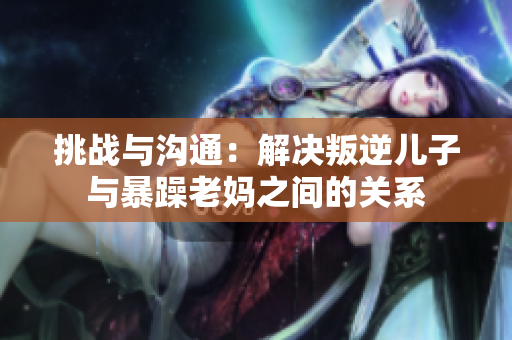 挑戰(zhàn)與溝通：解決叛逆兒子與暴躁老媽之間的關(guān)系