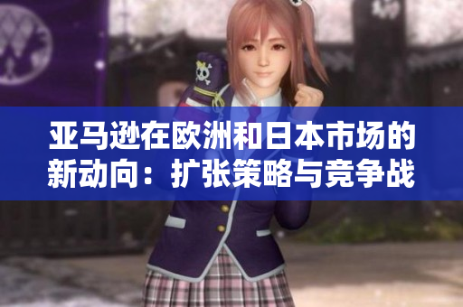 亞馬遜在歐洲和日本市場(chǎng)的新動(dòng)向：擴(kuò)張策略與競爭戰(zhàn)略