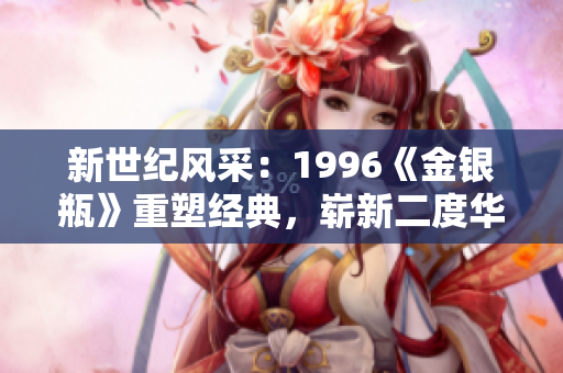 新世紀(jì)風(fēng)采：1996《金銀瓶》重塑經(jīng)典，嶄新二度華章